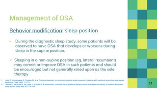 Management of OSA
Behavior modification: sleep position
▪ During the diagnostic sleep study, some patients will be
observed to have OSA that develops or worsens during
sleep in the supine position.
 Sleeping in a non-supine position (eg, lateral recumbent)
may correct or improve OSA in such patients and should
be encouraged but not generally relied upon as the sole
therapy
31
1. Jokic R, Klimaszewski A, Crossley M, et al. Positional treatment vs continuous positive airway pressure in patients with positional obstructive sleep apnea
syndrome. Chest 1999; 115:771.
2. Benoist L, de Ruiter M, de Lange J, de Vries N. A randomized, controlled trial of positional therapy versus oral appliance therapy for position-dependent
sleep apnea. Sleep Med 2017; 34:109.
 