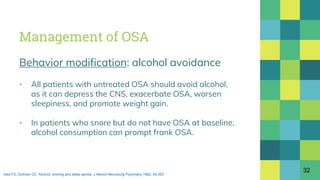 Management of OSA
Behavior modification: alcohol avoidance
▪ All patients with untreated OSA should avoid alcohol,
as it can depress the CNS, exacerbate OSA, worsen
sleepiness, and promote weight gain.
▪ In patients who snore but do not have OSA at baseline,
alcohol consumption can prompt frank OSA.
32
Issa FG, Sullivan CE. Alcohol, snoring and sleep apnea. J Neurol Neurosurg Psychiatry 1982; 45:353
 