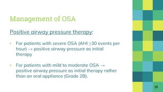 Management of OSA
Positive airway pressure therapy:
▪ For patients with severe OSA (AHI ≥30 events per
hour) → positive airway pressure as initial
therapy
▪ For patients with mild to moderate OSA →
positive airway pressure as initial therapy rather
than an oral appliance (Grade 2B).
35
 