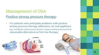 Management of OSA
Positive airway pressure therapy:
▪ For patients who anticipate problems with positive
airway pressure therapy adherence, an oral appliance
(eg, mandibular advancement devices, tongue retaining devices) is a
reasonable alternative as first-line therapy.
36
 