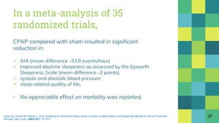 In a meta-analysis of 35
randomized trials,
CPAP compared with sham resulted in significant
reduction in:
 AHI (mean difference -33.8 events/hour)
 improved daytime sleepiness as assessed by the Epworth
Sleepiness Scale (mean difference -2 points),
 systolic and diastolic blood pressure
 sleep-related quality of life.
▪ No appreciable effect on mortality was reported.
37Jonas DE, Amick HR, Feltner C, et al. Screening for Obstructive Sleep Apnea in Adults: Evidence Report and Systematic Review for the US Preventive
Services Task Force. JAMA 2017; 317:415.
 