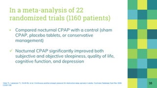 In a meta-analysis of 22
randomized trials (1160 patients)
▪ Compared nocturnal CPAP with a control (sham
CPAP, placebo tablets, or conservative
management)
 Nocturnal CPAP significantly improved both
subjective and objective sleepiness, quality of life,
cognitive function, and depression
38Giles TL, Lasserson TJ, Smith BJ, et al. Continuous positive airways pressure for obstructive sleep apnoea in adults. Cochrane Database Syst Rev 2006;
:CD001106.
 