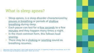 What is sleep apnea?
▪ Sleep apnea, is a sleep disorder characterized by
pauses in breathing or periods of shallow
breathing during sleep.
▪ Each pause can last for a few seconds to a few
minutes and they happen many times a night.
▪ In the most common form, this follows loud
snoring.
▪ There may be a choking or snorting sound as
breathing resumes.
41. "Sleep Apnea: What Is Sleep Apnea?". NHLBI: Health Information for the Public. U.S. Department of Health and Human Services. July 10, 2012.
2. "What Are the Signs and Symptoms of Sleep Apnea?". NHLBI. July 10, 2012.
 