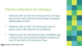 Patient selection for therapy
1. Patients with an AHI >5 events per hour of sleep
plus one or more clinical or physiologic sequelae
attributable to OSA.
2. Patients with an AHI ≥15 events per hour of
sleep, even in the absence of symptoms.
3. Patients with an increased number of RERAs (eg,
≥10 per hour) and excessive daytime sleepiness,
even if the AHI is ≤5 events per hour.
42
RERA: Respiratory-effort related arousal
 