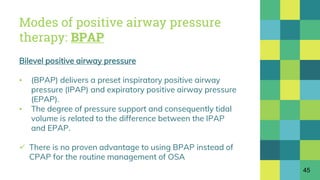 Modes of positive airway pressure
therapy: BPAP
Bilevel positive airway pressure
▪ (BPAP) delivers a preset inspiratory positive airway
pressure (IPAP) and expiratory positive airway pressure
(EPAP).
▪ The degree of pressure support and consequently tidal
volume is related to the difference between the IPAP
and EPAP.
 There is no proven advantage to using BPAP instead of
CPAP for the routine management of OSA
45
 