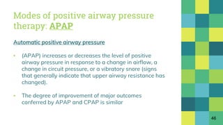 Modes of positive airway pressure
therapy: APAP
Automatic positive airway pressure
▪ (APAP) increases or decreases the level of positive
airway pressure in response to a change in airflow, a
change in circuit pressure, or a vibratory snore (signs
that generally indicate that upper airway resistance has
changed).
▪ The degree of improvement of major outcomes
conferred by APAP and CPAP is similar
46
 