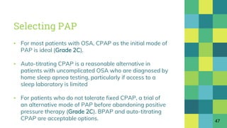 Selecting PAP
▪ For most patients with OSA, CPAP as the initial mode of
PAP is ideal (Grade 2C).
▪ Auto-titrating CPAP is a reasonable alternative in
patients with uncomplicated OSA who are diagnosed by
home sleep apnea testing, particularly if access to a
sleep laboratory is limited
▪ For patients who do not tolerate fixed CPAP, a trial of
an alternative mode of PAP before abandoning positive
pressure therapy (Grade 2C). BPAP and auto-titrating
CPAP are acceptable options. 47
 