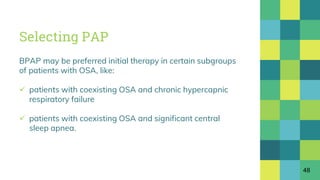 Selecting PAP
BPAP may be preferred initial therapy in certain subgroups
of patients with OSA, like:
 patients with coexisting OSA and chronic hypercapnic
respiratory failure
 patients with coexisting OSA and significant central
sleep apnea.
48
 