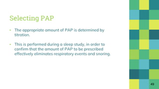 Selecting PAP
▪ The appropriate amount of PAP is determined by
titration.
▪ This is performed during a sleep study, in order to
confirm that the amount of PAP to be prescribed
effectively eliminates respiratory events and snoring.
49
 