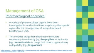 Management of OSA
Pharmacological approach:
▪ A variety of pharmacologic agents have been
investigated in randomized trials as primary therapeutic
agents for the management of sleep-disordered
breathing on OSA.
▪ This includes drugs that might act to stimulate
respiratory drive directly (eg, theophylline) or indirectly
(eg, acetazolamide) or drugs that reduce upper airway
collapsibility (eg, desipramine)
51Taranto-Montemurro L, Sands SA, Edwards BA, et al. Desipramine improves upper airway collapsibility and reduces OSA severity in patients with minimal
muscle compensation. Eur Respir J 2016; 48:1340.
 