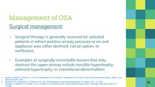 Management of OSA
Surgical management:
▪ Surgical therapy is generally reserved for selected
patients in whom positive airway pressure or an oral
appliance was either declined, not an option, or
ineffective.
▪ Examples of surgically correctable lesions that may
obstruct the upper airway include tonsillar hypertrophy,
adenoid hypertrophy, or craniofacial abnormalities
52
1. Epstein LJ, Kristo D, Strollo PJ Jr, et al. Clinical guideline for the evaluation, management and long-term care of obstructive sleep apnea in adults. J Clin
Sleep Med 2009; 5:263.
2. Randerath WJ, Verbraecken J, Andreas S, et al. Non-CPAP therapies in obstructive sleep apnoea. Eur Respir J 2011; 37:1000.
3. Senchak AJ, McKinlay AJ, Acevedo J, et al. The effect of tonsillectomy alone in adult obstructive sleep apnea. Otolaryngol Head Neck Surg 2015;
152:969.
 