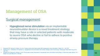 Management of OSA
Surgical management:
▪ Hypoglossal nerve stimulation via an implantable
neurostimulator device is a novel treatment strategy
that may have a role in selected patients with moderate
to severe OSA who decline or fail to adhere to positive
airway pressure therapy
53
1. Eastwood PR, Barnes M, Walsh JH, et al. Treating obstructive sleep apnea with hypoglossal nerve stimulation. Sleep 2011; 34:1479.
2. Goding GS Jr, Tesfayesus W, Kezirian EJ. Hypoglossal nerve stimulation and airway changes under fluoroscopy. Otolaryngol Head Neck Surg 2012;
146:1017.
3. Schwartz AR, Barnes M, Hillman D, et al. Acute upper airway responses to hypoglossal nerve stimulation during sleep in obstructive sleep apnea. Am J
Respir Crit Care Med 2012; 185:420.
 
