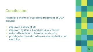 Conclusion:
Potential benefits of successful treatment of OSA
include:
 improved quality of life
 improved systemic blood pressure control
 reduced healthcare utilization and costs
 possibly decreased cardiovascular morbidity and
mortality
54
 