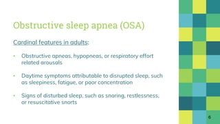Obstructive sleep apnea (OSA)
Cardinal features in adults:
▪ Obstructive apneas, hypopneas, or respiratory effort
related arousals
▪ Daytime symptoms attributable to disrupted sleep, such
as sleepiness, fatigue, or poor concentration
▪ Signs of disturbed sleep, such as snoring, restlessness,
or resuscitative snorts
6
 
