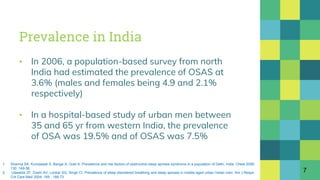 Prevalence in India
▪ In 2006, a population-based survey from north
India had estimated the prevalence of OSAS at
3.6% (males and females being 4.9 and 2.1%
respectively)
▪ In a hospital-based study of urban men between
35 and 65 yr from western India, the prevalence
of OSA was 19.5% and of OSAS was 7.5%
7
1. Sharma SK, Kumpawat S, Banga A, Goel A. Prevalence and risk factors of obstructive sleep apnoea syndrome in a population of Delhi, India. Chest 2006;
130 :149-56.
2. Udwadia ZF, Doshi AV, Lonkar SG, Singh CI. Prevalence of sleep disordered breathing and sleep apnoea in middle-aged urban Indian men. Am J Respir
Crit Care Med 2004; 169 : 168-73.
 