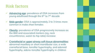 Risk factors
 Advancing age: prevalence of OSA increases from
young adulthood through the 6th to 7th decade
 Male gender: OSA is approximately 2 to 3 times more
common in males than females
 Obesity: prevalence of OSA progressively increases as
the BMI and associated markers (eg, neck
circumference, waist-to-hip ratio) increase
 Craniofacial or upper airway soft tissue abnormalities:
abnormal maxillary or short mandibular size, a wide
craniofacial base, tonsillar hypertrophy, and adenoid
hypertrophy, adeno-tonsillar hypertrophy in children 8
 