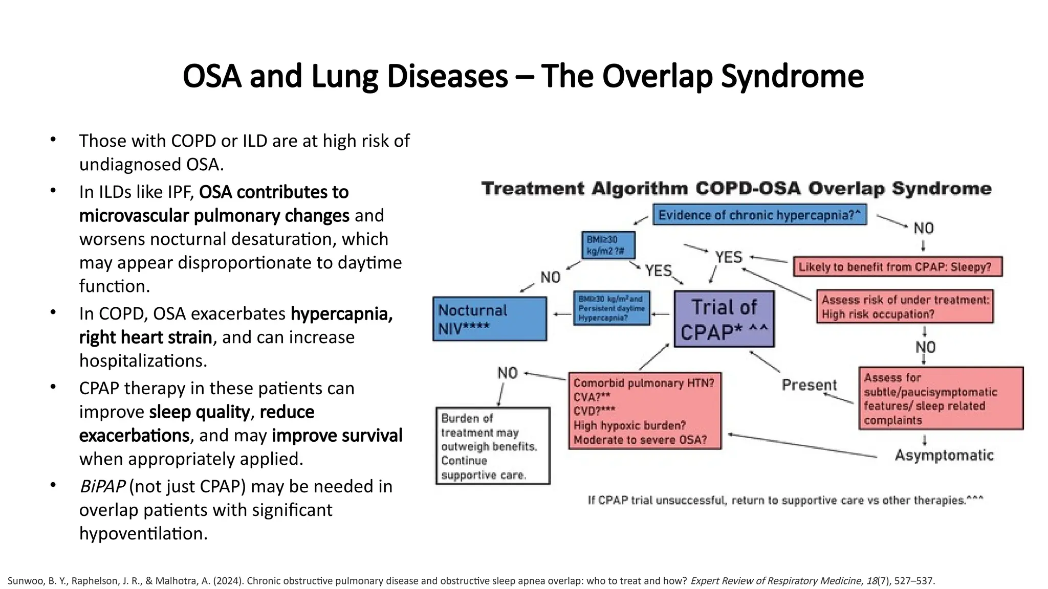 OSA and Lung Diseases – The Overlap Syndrome
• Those with COPD or ILD are at high risk of
undiagnosed OSA.
• In ILDs like IPF, OSA contributes to
microvascular pulmonary changes and
worsens nocturnal desaturation, which
may appear disproportionate to daytime
function.
• In COPD, OSA exacerbates hypercapnia,
right heart strain, and can increase
hospitalizations.
• CPAP therapy in these patients can
improve sleep quality, reduce
exacerbations, and may improve survival
when appropriately applied.
• BiPAP (not just CPAP) may be needed in
overlap patients with significant
hypoventilation.
Sunwoo, B. Y., Raphelson, J. R., & Malhotra, A. (2024). Chronic obstructive pulmonary disease and obstructive sleep apnea overlap: who to treat and how? Expert Review of Respiratory Medicine, 18(7), 527–537.
 