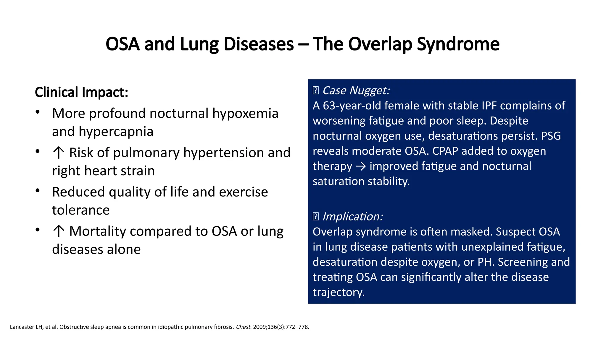Clinical Impact:
• More profound nocturnal hypoxemia
and hypercapnia
• ↑ Risk of pulmonary hypertension and
right heart strain
• Reduced quality of life and exercise
tolerance
• ↑ Mortality compared to OSA or lung
diseases alone
OSA and Lung Diseases – The Overlap Syndrome
🧠 Case Nugget:
A 63-year-old female with stable IPF complains of
worsening fatigue and poor sleep. Despite
nocturnal oxygen use, desaturations persist. PSG
reveals moderate OSA. CPAP added to oxygen
therapy → improved fatigue and nocturnal
saturation stability.
💡 Implication:
Overlap syndrome is often masked. Suspect OSA
in lung disease patients with unexplained fatigue,
desaturation despite oxygen, or PH. Screening and
treating OSA can significantly alter the disease
trajectory.
Lancaster LH, et al. Obstructive sleep apnea is common in idiopathic pulmonary fibrosis. Chest. 2009;136(3):772–778.
 