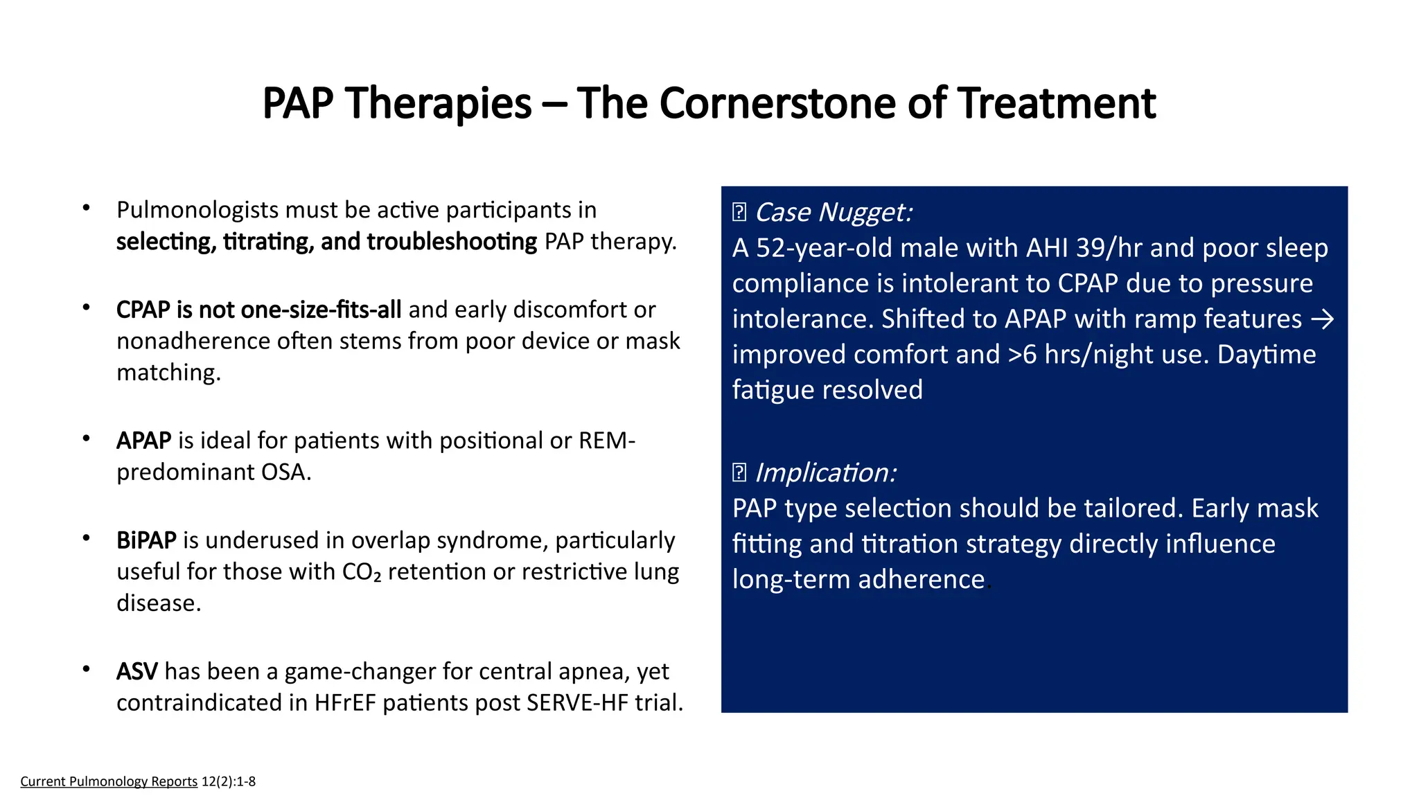 • Pulmonologists must be active participants in
selecting, titrating, and troubleshooting PAP therapy.
• CPAP is not one-size-fits-all and early discomfort or
nonadherence often stems from poor device or mask
matching.
• APAP is ideal for patients with positional or REM-
predominant OSA.
• BiPAP is underused in overlap syndrome, particularly
useful for those with CO₂ retention or restrictive lung
disease.
• ASV has been a game-changer for central apnea, yet
contraindicated in HFrEF patients post SERVE-HF trial.
PAP Therapies – The Cornerstone of Treatment
🧠 Case Nugget:
A 52-year-old male with AHI 39/hr and poor sleep
compliance is intolerant to CPAP due to pressure
intolerance. Shifted to APAP with ramp features →
improved comfort and >6 hrs/night use. Daytime
fatigue resolved
💡 Implication:
PAP type selection should be tailored. Early mask
fitting and titration strategy directly influence
long-term adherence.
Current Pulmonology Reports 12(2):1-8
 