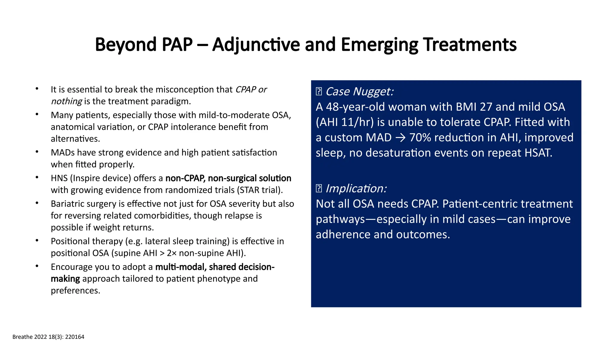 Beyond PAP – Adjunctive and Emerging Treatments
• It is essential to break the misconception that CPAP or
nothing is the treatment paradigm.
• Many patients, especially those with mild-to-moderate OSA,
anatomical variation, or CPAP intolerance benefit from
alternatives.
• MADs have strong evidence and high patient satisfaction
when fitted properly.
• HNS (Inspire device) offers a non-CPAP, non-surgical solution
with growing evidence from randomized trials (STAR trial).
• Bariatric surgery is effective not just for OSA severity but also
for reversing related comorbidities, though relapse is
possible if weight returns.
• Positional therapy (e.g. lateral sleep training) is effective in
positional OSA (supine AHI > 2× non-supine AHI).
• Encourage you to adopt a multi-modal, shared decision-
making approach tailored to patient phenotype and
preferences.
🧠 Case Nugget:
A 48-year-old woman with BMI 27 and mild OSA
(AHI 11/hr) is unable to tolerate CPAP. Fitted with
a custom MAD → 70% reduction in AHI, improved
sleep, no desaturation events on repeat HSAT.
💡 Implication:
Not all OSA needs CPAP. Patient-centric treatment
pathways—especially in mild cases—can improve
adherence and outcomes.
Breathe 2022 18(3): 220164
 