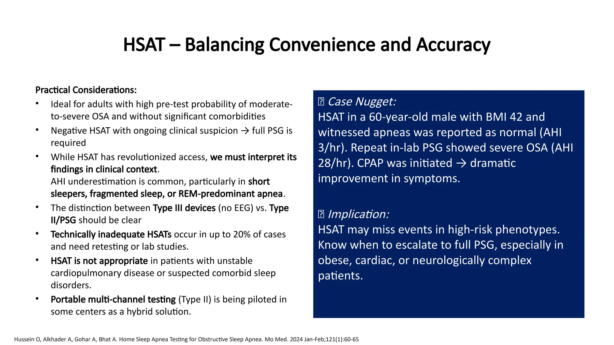HSAT – Balancing Convenience and Accuracy
Practical Considerations:
• Ideal for adults with high pre-test probability of moderate-
to-severe OSA and without significant comorbidities
• Negative HSAT with ongoing clinical suspicion → full PSG is
required
• While HSAT has revolutionized access, we must interpret its
findings in clinical context.
AHI underestimation is common, particularly in short
sleepers, fragmented sleep, or REM-predominant apnea.
• The distinction between Type III devices (no EEG) vs. Type
II/PSG should be clear
• Technically inadequate HSATs occur in up to 20% of cases
and need retesting or lab studies.
• HSAT is not appropriate in patients with unstable
cardiopulmonary disease or suspected comorbid sleep
disorders.
• Portable multi-channel testing (Type II) is being piloted in
some centers as a hybrid solution.
🧠 Case Nugget:
HSAT in a 60-year-old male with BMI 42 and
witnessed apneas was reported as normal (AHI
3/hr). Repeat in-lab PSG showed severe OSA (AHI
28/hr). CPAP was initiated → dramatic
improvement in symptoms.
💡 Implication:
HSAT may miss events in high-risk phenotypes.
Know when to escalate to full PSG, especially in
obese, cardiac, or neurologically complex
patients.
Hussein O, Alkhader A, Gohar A, Bhat A. Home Sleep Apnea Testing for Obstructive Sleep Apnea. Mo Med. 2024 Jan-Feb;121(1):60-65
 