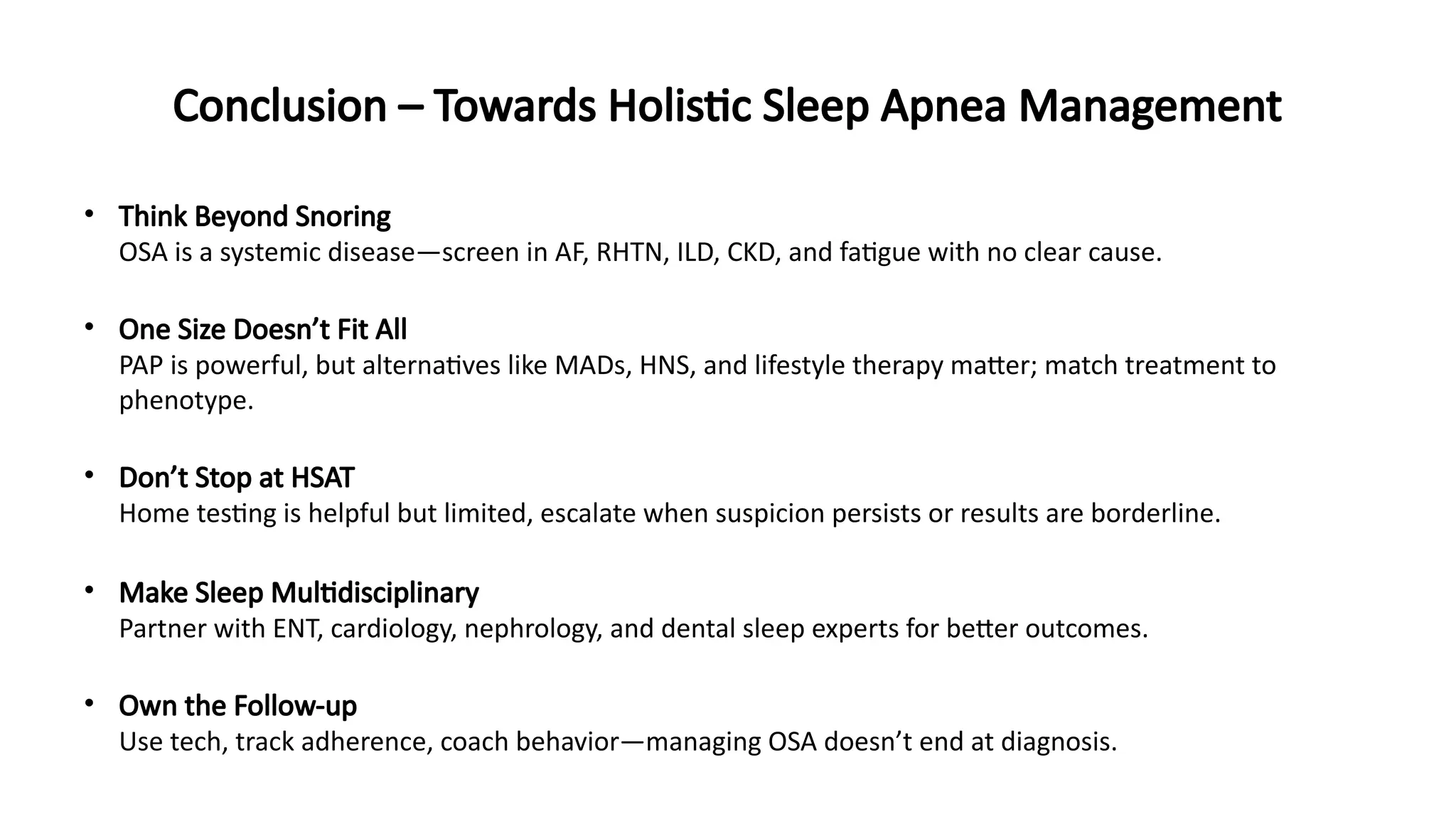Conclusion – Towards Holistic Sleep Apnea Management
• Think Beyond Snoring
OSA is a systemic disease—screen in AF, RHTN, ILD, CKD, and fatigue with no clear cause.
• One Size Doesn’t Fit All
PAP is powerful, but alternatives like MADs, HNS, and lifestyle therapy matter; match treatment to
phenotype.
• Don’t Stop at HSAT
Home testing is helpful but limited, escalate when suspicion persists or results are borderline.
• Make Sleep Multidisciplinary
Partner with ENT, cardiology, nephrology, and dental sleep experts for better outcomes.
• Own the Follow-up
Use tech, track adherence, coach behavior—managing OSA doesn’t end at diagnosis.
 