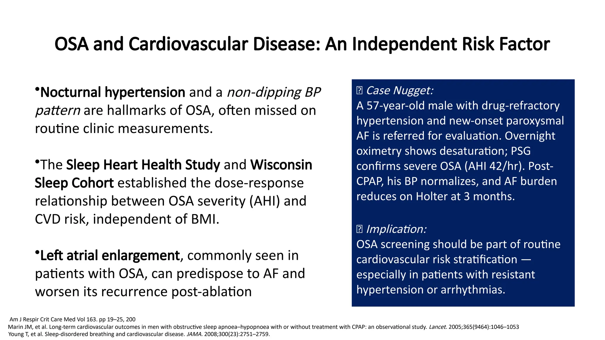 OSA and Cardiovascular Disease: An Independent Risk Factor
•Nocturnal hypertension and a non-dipping BP
pattern are hallmarks of OSA, often missed on
routine clinic measurements.
•The Sleep Heart Health Study and Wisconsin
Sleep Cohort established the dose-response
relationship between OSA severity (AHI) and
CVD risk, independent of BMI.
•Left atrial enlargement, commonly seen in
patients with OSA, can predispose to AF and
worsen its recurrence post-ablation
🧠 Case Nugget:
A 57-year-old male with drug-refractory
hypertension and new-onset paroxysmal
AF is referred for evaluation. Overnight
oximetry shows desaturation; PSG
confirms severe OSA (AHI 42/hr). Post-
CPAP, his BP normalizes, and AF burden
reduces on Holter at 3 months.
💡 Implication:
OSA screening should be part of routine
cardiovascular risk stratification —
especially in patients with resistant
hypertension or arrhythmias.
Marin JM, et al. Long-term cardiovascular outcomes in men with obstructive sleep apnoea–hypopnoea with or without treatment with CPAP: an observational study. Lancet. 2005;365(9464):1046–1053
Young T, et al. Sleep-disordered breathing and cardiovascular disease. JAMA. 2008;300(23):2751–2759.
Am J Respir Crit Care Med Vol 163. pp 19–25, 200
 