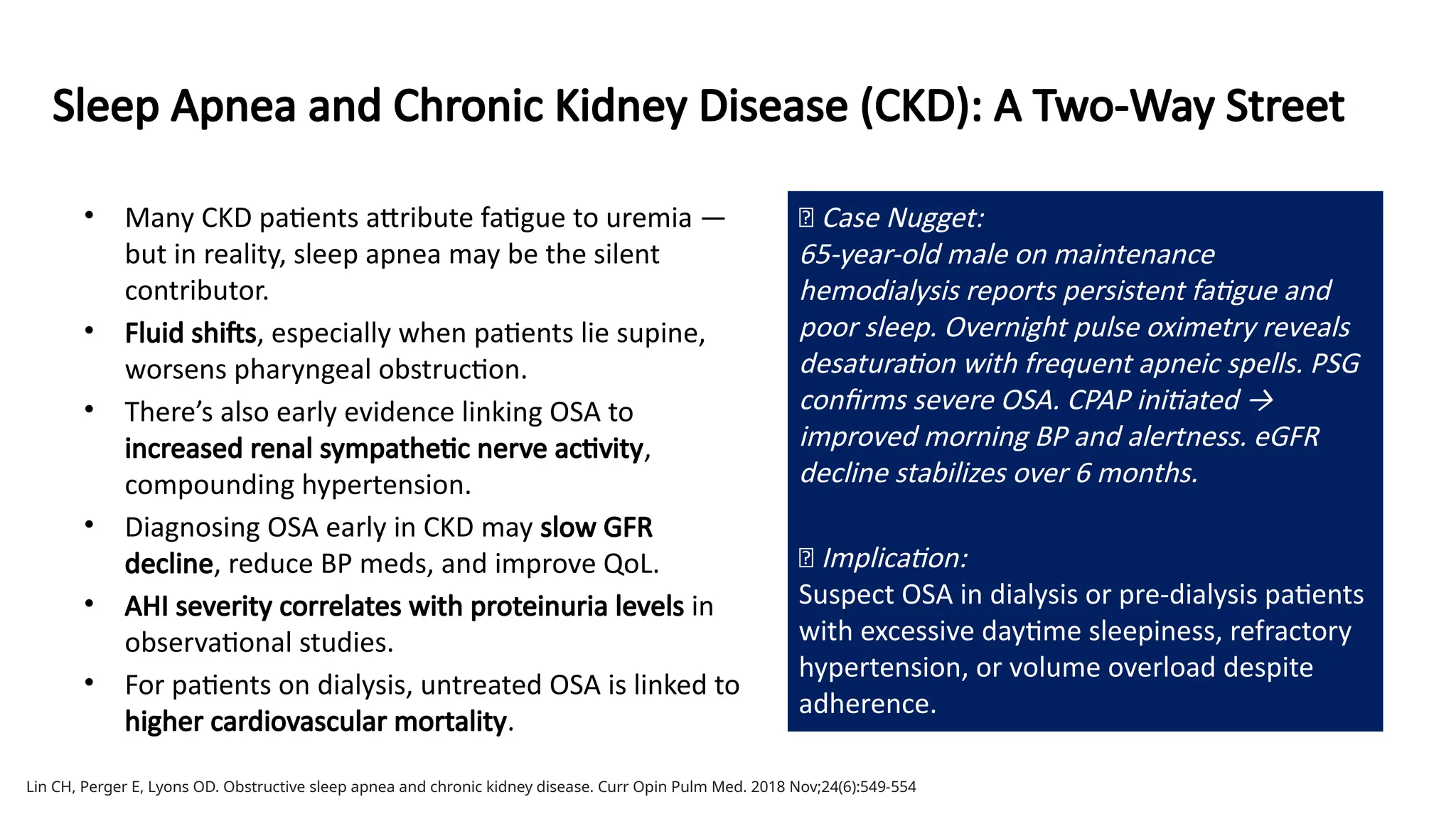 Sleep Apnea and Chronic Kidney Disease (CKD): A Two-Way Street
• Many CKD patients attribute fatigue to uremia —
but in reality, sleep apnea may be the silent
contributor.
• Fluid shifts, especially when patients lie supine,
worsens pharyngeal obstruction.
• There’s also early evidence linking OSA to
increased renal sympathetic nerve activity,
compounding hypertension.
• Diagnosing OSA early in CKD may slow GFR
decline, reduce BP meds, and improve QoL.
• AHI severity correlates with proteinuria levels in
observational studies.
• For patients on dialysis, untreated OSA is linked to
higher cardiovascular mortality.
Lin CH, Perger E, Lyons OD. Obstructive sleep apnea and chronic kidney disease. Curr Opin Pulm Med. 2018 Nov;24(6):549-554
🧠 Case Nugget:
65-year-old male on maintenance
hemodialysis reports persistent fatigue and
poor sleep. Overnight pulse oximetry reveals
desaturation with frequent apneic spells. PSG
confirms severe OSA. CPAP initiated →
improved morning BP and alertness. eGFR
decline stabilizes over 6 months.
💡 Implication:
Suspect OSA in dialysis or pre-dialysis patients
with excessive daytime sleepiness, refractory
hypertension, or volume overload despite
adherence.
 