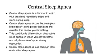 Central Sleep Apnea
● Central sleep apnea is a disorder in which
your breathing repeatedly stops and
starts during sleep.
● Central sleep apnea occurs because your
brain doesn't send proper signals to the
muscles that control your breathing.
● This condition is different from obstructive
sleep apnea, in which you can't breathe
normally because of upper airway
obstruction.
● Central sleep apnea is less common than
obstructive sleep apnea.
 