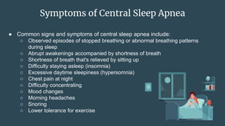 Symptoms of Central Sleep Apnea
● Common signs and symptoms of central sleep apnea include:
○ Observed episodes of stopped breathing or abnormal breathing patterns
during sleep
○ Abrupt awakenings accompanied by shortness of breath
○ Shortness of breath that's relieved by sitting up
○ Difficulty staying asleep (insomnia)
○ Excessive daytime sleepiness (hypersomnia)
○ Chest pain at night
○ Difficulty concentrating
○ Mood changes
○ Morning headaches
○ Snoring
○ Lower tolerance for exercise
 