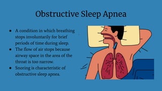 Obstructive Sleep Apnea
● A condition in which breathing
stops involuntarily for brief
periods of time during sleep.
● The flow of air stops because
airway space in the area of the
throat is too narrow.
● Snoring is characteristic of
obstructive sleep apnea.
 