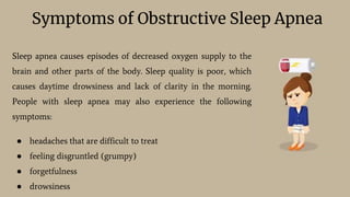 Symptoms of Obstructive Sleep Apnea
Sleep apnea causes episodes of decreased oxygen supply to the
brain and other parts of the body. Sleep quality is poor, which
causes daytime drowsiness and lack of clarity in the morning.
People with sleep apnea may also experience the following
symptoms:
● headaches that are difficult to treat
● feeling disgruntled (grumpy)
● forgetfulness
● drowsiness
 