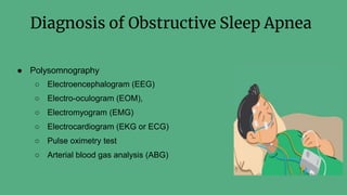 Diagnosis of Obstructive Sleep Apnea
● Polysomnography
○ Electroencephalogram (EEG)
○ Electro-oculogram (EOM),
○ Electromyogram (EMG)
○ Electrocardiogram (EKG or ECG)
○ Pulse oximetry test
○ Arterial blood gas analysis (ABG)
 