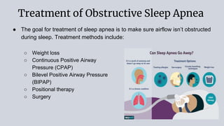 Treatment of Obstructive Sleep Apnea
● The goal for treatment of sleep apnea is to make sure airflow isn’t obstructed
during sleep. Treatment methods include:
○ Weight loss
○ Continuous Positive Airway
Pressure (CPAP)
○ Bilevel Positive Airway Pressure
(BIPAP)
○ Positional therapy
○ Surgery
 