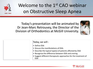 Welcome to the 1st CAO webinar
  on Obstructive Sleep Apnea

    Today’s presentation will be animated by
 Dr Jean-Marc Retrouvey, the Director of the
Division of Orthodontics at McGill University.


            Today, we will :
            •   Define OSA
            •   Discuss the manifestations of OSA.
            •   Describe the typical type(s) of patients affected by OSA
            •   Recognize the difference between OSA and snoring
            •   Suggest different therapeutic approaches for the treatment of
                OSA
 