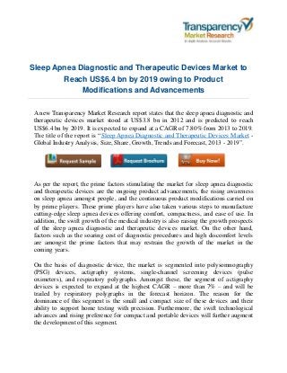 Sleep Apnea Diagnostic and Therapeutic Devices Market to
Reach US$6.4 bn by 2019 owing to Product
Modifications and Advancements
A new Transparency Market Research report states that the sleep apnea diagnostic and
therapeutic devices market stood at US$3.8 bn in 2012 and is predicted to reach
US$6.4 bn by 2019. It is expected to expand at a CAGR of 7.80% from 2013 to 2019.
The title of the report is “Sleep Apnea Diagnostic and Therapeutic Devices Market -
Global Industry Analysis, Size, Share, Growth, Trends and Forecast, 2013 - 2019”.
As per the report, the prime factors stimulating the market for sleep apnea diagnostic
and therapeutic devices are the ongoing product advancements, the rising awareness
on sleep apnea amongst people, and the continuous product modifications carried on
by prime players. These prime players have also taken various steps to manufacture
cutting-edge sleep apnea devices offering comfort, compactness, and ease of use. In
addition, the swift growth of the medical industry is also raising the growth prospects
of the sleep apnea diagnostic and therapeutic devices market. On the other hand,
factors such as the soaring cost of diagnostic procedures and high discomfort levels
are amongst the prime factors that may restrain the growth of the market in the
coming years.
On the basis of diagnostic device, the market is segmented into polysomnography
(PSG) devices, actigraphy systems, single-channel screening devices (pulse
oximeters), and respiratory polygraphs. Amongst these, the segment of actigraphy
devices is expected to expand at the highest CAGR – more than 7% – and will be
trailed by respiratory polygraphs in the forecast horizon. The reason for the
dominance of this segment is the small and compact size of these devices and their
ability to support home testing with precision. Furthermore, the swift technological
advances and rising preference for compact and portable devices will further augment
the development of this segment.
 