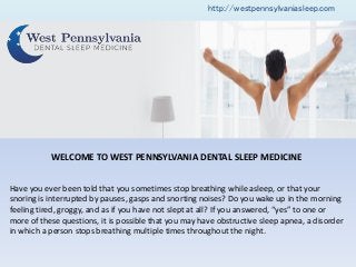 WELCOME TO WEST PENNSYLVANIA DENTAL SLEEP MEDICINE
Have you ever been told that you sometimes stop breathing while asleep, or that your
snoring is interrupted by pauses, gasps and snorting noises? Do you wake up in the morning
feeli g tired, grogg , a d as if ou ha e ot slept at all? If ou a s ered, es to o e or
more of these questions, it is possible that you may have obstructive sleep apnea, a disorder
in which a person stops breathing multiple times throughout the night.
http://westpennsylvaniasleep.com
 