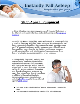 Sleep Apnea Equipment

In this article about sleep apnea equipment, we'll focus on the features of
the different equipment rather than on the different types of sleep apnea
machines.


The major purpose for using sleep apnea equipment is to ease the suffering
in a patient diagnosed with sleep apnea syndrome. The most popular and
doctor recommended machines for someone diagnosed with sleep apnea
are CPAP devices (continuous positive airway pressure). The efficacy of
these machines comes from the fact that they, as the name suggests,
provide a constant flow of air into the patient's airways during sleep,
thereby keeping the airways open and free of any blockage.


In years gone by, they were a bit bulky, too
noisy and quite uncomfortable and many
patients found them very difficult to sleep
with. Nowadays, however, with technology
being what it is, many sleep apnea machines
are literally whisper quiet and the devices
have shrunken in size and now come no
bigger than a box of your favorite chocolates.
In addition to that, rather than just a
facemask option, many manufacturers,
including ResMed Inc, offer three different
types of CPAP masks:


      Full Face Masks - where a mask is fitted over the user's mouth and
      nose
      Nasal Masks - where the mask fits only over the user's nose
 