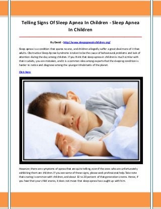 Telling Signs Of Sleep Apnea In Children - Sleep Apnea
In Children
_____________________________________________________________________________________
By David - http://www.sleepapneainchildren.org/
Sleep apnea is a condition that spares no one, and children allegedly suffer a great deal more of it than
adults. Obstructive Sleep Apnea Syndrome is taken to be the cause of behavioural problems and lack of
attention during the day among children. If you think that sleep apnea in children is much similar with
that in adults, you are mistaken, and it is a common idea among experts that the sleeping condition is
harder to notice and diagnose among the younger inhabitants of the planet.
Click Here
However, there are symptoms of apnea that are quite telling, even if the ones who are unfortunately
exhibiting them are children. If you see some of these signs, please seek professional help.Take note
that snoring is common with children, and about 10 to 20 percent of that generation snores. Hence, if
you hear that your child snores, it does not mean that sleep apnea has caught up with him.
 