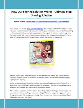How Our Snoring Solution Works - Ultimate Stop
                Snoring Solution
_________________________________________________________________________________________________________________

       By Alan Pacheco - http://www.ultimatestopsnoringsolution.com/how.html



There really is a lot more to sleep apnea mouthpiece than what you will find in this article, we know,
but we can add to what you already know, for sure. There was a time when we knew absolutely nothing
on the matter, but that was a long time ago.Subject matter experts do exist who are there to provide
their expertise, but that is one thing we have never pursued. One thing about our approach is that we
prefer to learn what we need to know so there is not any kind of need for anyone else.




We think that not every single item or point you find will be readily needed, and that has been our
experience too.f you want to do more, then by all means go for it because we would never suggest
anything less to anybody.

Snoring can be indicative of something much worse than just a floppy throat muscle. This could be a
bodily signal that a major health problem needs to be addressed. If the cause of snoring habits can be
pinpointed with the ideas here, then it can more easily be treated.

When snoring is a problem, you need to think about the possibility that allergies are responsible, and
seek treatment. Untreated allergies can cause swelling of the nasal passages, forcing you to breathe
through your mouth. This usually causes snoring. There are many over the counter choices, or if your
allergies are severe, see your doctor.
 