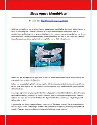 Sleep Apnea MouthPiece
_____________________________________________________________________________________

                          By Loom Kiin - http://www.sleepapneapain.com



We know very well that you have heard about sleep apnea mouthpiece because it is talked about so
much all over the place. There are certain issues that do tend to spread out into other areas of
consideration, and that cannot be ignored. You have to live your own experiences, and when you do you
will learn lessons far and above what you will gain from anything you read. As you know, this is a broad
topic of discussion, and that is why it will be helpful for you to think in broad terms.




Even if you feel that a particular application or piece of information does not speak to you directly, we
urge you to have an open mind about it.

Before you can get a full night of rest, you must be able to take action and eliminate snoring problems.
Do not allow your physical and metal health to suffer anymore. Read the below article, and completely
utilize its advice.

If snoring is a problem for you, pay attention to what you consume just before bedtime. Throat muscles
can relax from various intoxicants or muscle relaxers. If your throat muscles relax too much, they may
collapse and block the flow of air. Stick to water if you need to drink something to rehydrate yourself
before going to bed.

It sounds silly, but singing may actually cure your snoring. The reason for this is that singing makes the
muscles in your throat a lot stronger over time. You can reduce your snoring by having stronger throat
muscles. Playing a wind or reed instrument can also build your throat muscles.
 