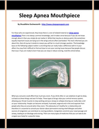 Sleep Apnea Mouthpiece
_____________________________________________________________________________________

        By Shuadibine Duckwseorth - http://www.sleepapneapain.com



For those who are experienced, they know there is a ton of related material on sleep apnea
mouthpiece That is not always common knowledge, and it makes sense because if you do not know
enough about it then you simply do not realize it. While that may be an obvious point, the sometimes
equally important issues are lying out in the wings and are often overlooked. The more informed you are
about this, then of course it stands to reason you will be in a much stronger position. The knowledge
base on the following subject matter is one thing that can really make a difference with it in your
affairs.You may find it difficult to find out how to cure your snoring issues because few people discuss
that issue. If you are ready to learn how you can stop or reduce snoring, read the article below.




What you consume could affect how much you snore. If you drink often or use sedatives to get to sleep,
cut back on these things and see if it helps. These types of drugs relax your central nervous system,
allowing your throat muscles to stop working and your airway to collapse.Snoring can really take a toll
on your relationship. People can become annoyed, frustrated, angered and in the end separate from
people who they are around when they snore. This obviously isn't healthy for a relationship and
therefore it is essential to consult your doctor about permanent snoring relief.Allergies and other
sources of congestion can contribute to snoring problems. Congestion constricts your nasal passage and
airway, leading to air blockage and snoring. There are many types of medicines that you can take to de-
congest your body for a peaceful sleep.
 
