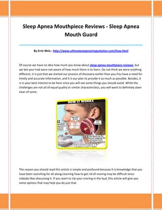 Sleep Apnea Mouthpiece Reviews - Sleep Apnea
                  Mouth Guard
______________________________________________________________________________

            By Erric Mrix - http://www.ultimatestopsnoringsolution.com/how.html



Of course we have no idea how much you know about sleep apnea mouthpiece reviews, but
we bet your had were not aware of how much there is to learn. Do not think we were anything
different, it is just that we started our process of discovery earlier than you.You have a need for
timely and accurate information, and it is our plan to provide it as much as possible. Besides, it
is in your best interest to be here since you will see some things you should avoid. While the
challenges are not all of equal quality or similar characteristics, you will want to definitely steer
clear of some.




The reason you should read this article is simple and profound because it is knowledge that you
have been searching for all along.Learning how to get rid of snoring may be difficult since
nobody likes discussing it. If you want to nip your snoring in the bud, this article will give you
some options that may help you do just that.
 