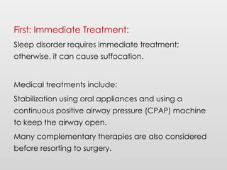 First: Immediate Treatment:
Sleep disorder requires immediate treatment;
otherwise, it can cause suffocation.
Medical treatments include:
Stabilization using oral appliances and using a
continuous positive airway pressure (CPAP) machine
to keep the airway open.
Many complementary therapies are also considered
before resorting to surgery.
 