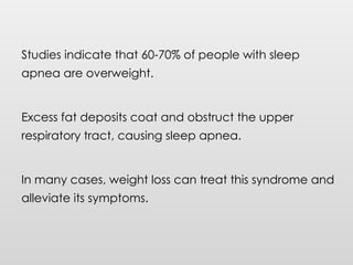 Studies indicate that 60-70% of people with sleep
apnea are overweight.
Excess fat deposits coat and obstruct the upper
respiratory tract, causing sleep apnea.
In many cases, weight loss can treat this syndrome and
alleviate its symptoms.
 