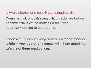4. Avoid alcohol and sedatives or sleeping pills:
Consuming alcohol, sleeping pills, or sedatives before
bedtime can relax the muscles in the throat,
potentially leading to sleep apnea.
If sedative use causes sleep apnea, it is recommended
to inform your doctor and consult with them about the
safe use of these medications.
 