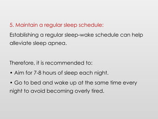 5. Maintain a regular sleep schedule:
Establishing a regular sleep-wake schedule can help
alleviate sleep apnea.
Therefore, it is recommended to:
• Aim for 7-8 hours of sleep each night.
• Go to bed and wake up at the same time every
night to avoid becoming overly tired.
 
