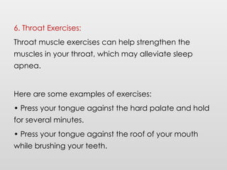 6. Throat Exercises:
Throat muscle exercises can help strengthen the
muscles in your throat, which may alleviate sleep
apnea.
Here are some examples of exercises:
• Press your tongue against the hard palate and hold
for several minutes.
• Press your tongue against the roof of your mouth
while brushing your teeth.
 