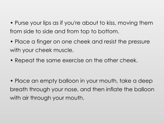• Purse your lips as if you're about to kiss, moving them
from side to side and from top to bottom.
• Place a finger on one cheek and resist the pressure
with your cheek muscle.
• Repeat the same exercise on the other cheek.
• Place an empty balloon in your mouth, take a deep
breath through your nose, and then inflate the balloon
with air through your mouth.
 