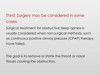 Third: Surgery may be considered in some
cases.
Surgical treatment for obstructive sleep apnea is
usually considered when non-surgical methods, such
as continuous positive airway pressure (CPAP) therapy,
have failed.
The goal is to remove or shrink the throat or nasal
tissues causing the obstruction.
 